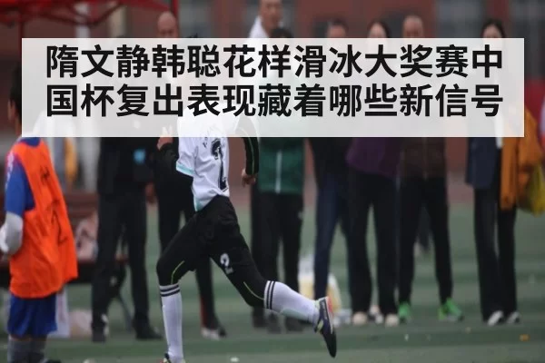 隋文静韩聪花样滑冰大奖赛中国杯复出表现藏着哪些新信号